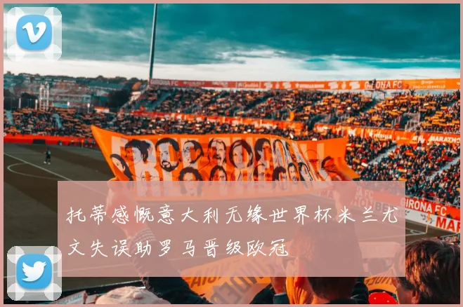 托蒂感慨意大利无缘世界杯米兰尤文失误助罗马晋级欧冠
