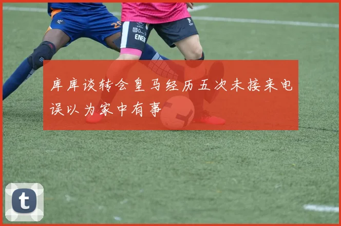 库库谈转会皇马经历五次未接来电误以为家中有事