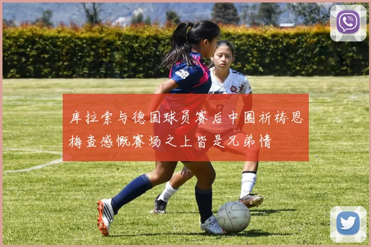库拉索与德国球员赛后中圈祈祷恩梅查感慨赛场之上皆是兄弟情