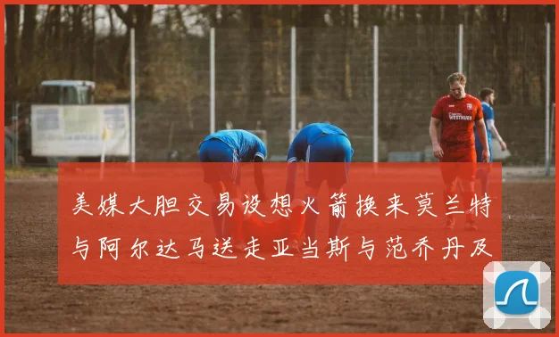 美媒大胆交易设想火箭换来莫兰特与阿尔达马送走亚当斯与范乔丹及两个选秀权