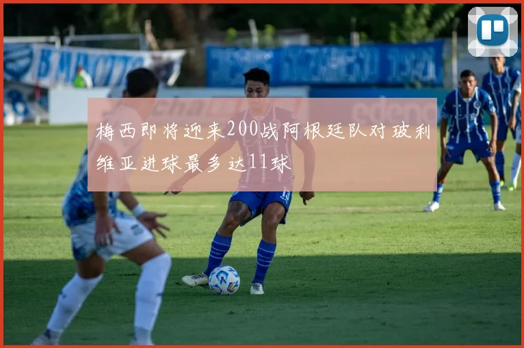 梅西即将迎来200战阿根廷队对玻利维亚进球最多达11球