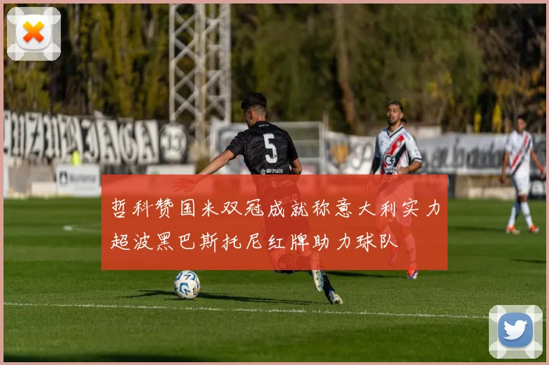 哲科赞国米双冠成就称意大利实力超波黑巴斯托尼红牌助力球队
