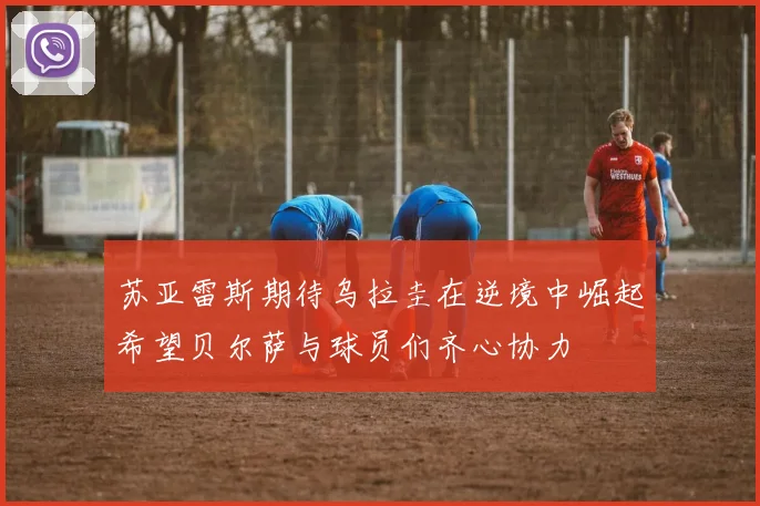苏亚雷斯期待乌拉圭在逆境中崛起希望贝尔萨与球员们齐心协力