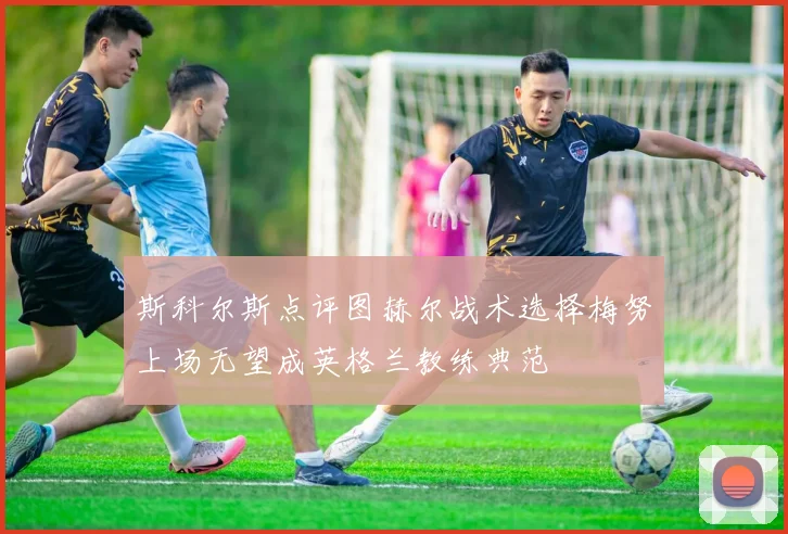 斯科尔斯点评图赫尔战术选择梅努上场无望成英格兰教练典范