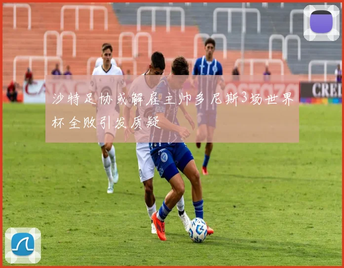 沙特足协或解雇主帅多尼斯3场世界杯全败引发质疑