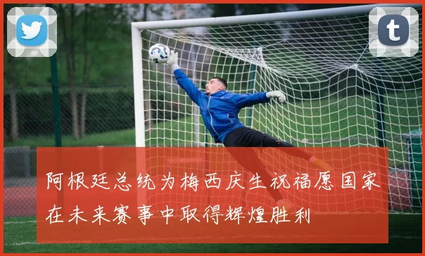 阿根廷总统为梅西庆生祝福愿国家在未来赛事中取得辉煌胜利