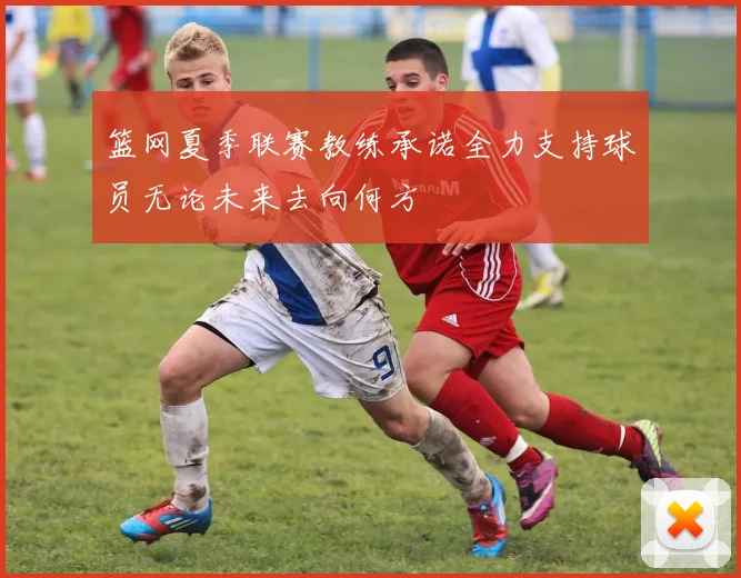 篮网夏季联赛教练承诺全力支持球员无论未来去向何方
