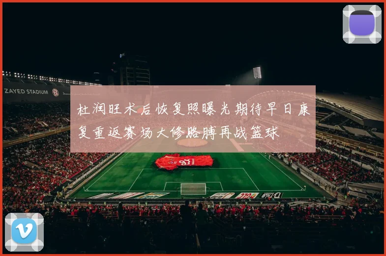 杜润旺术后恢复照曝光期待早日康复重返赛场大修胳膊再战篮球