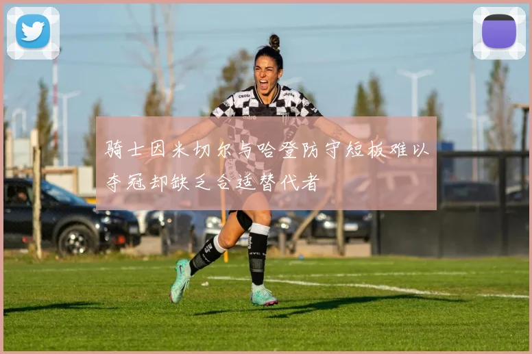 骑士因米切尔与哈登防守短板难以夺冠却缺乏合适替代者