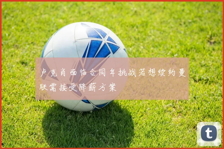 卢克肖面临合同年挑战若想续约曼联需接受降薪方案